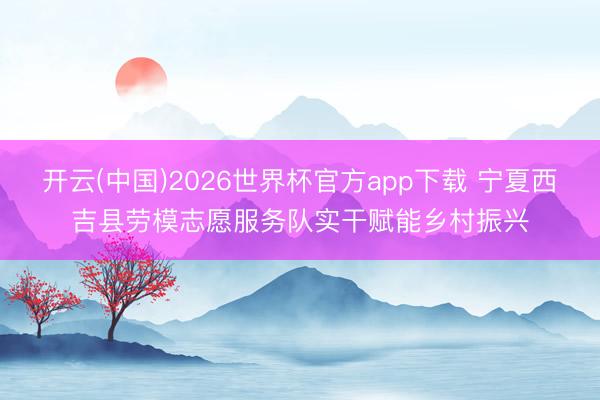 开云(中国)2026世界杯官方app下载 宁夏西吉县劳模志愿服务队实干赋能乡村振兴