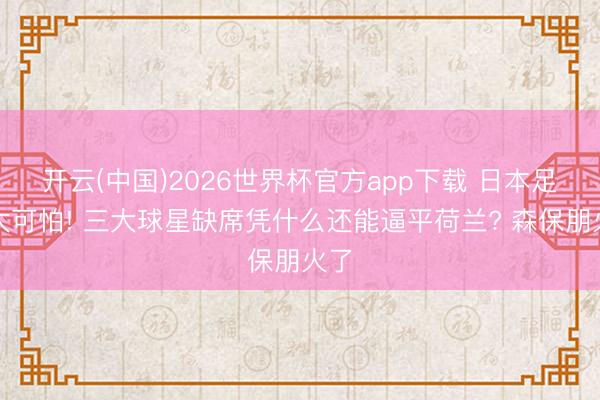 开云(中国)2026世界杯官方app下载 日本足球太可怕! 三大球星缺席凭什么还能逼平荷兰? 森保朋火了