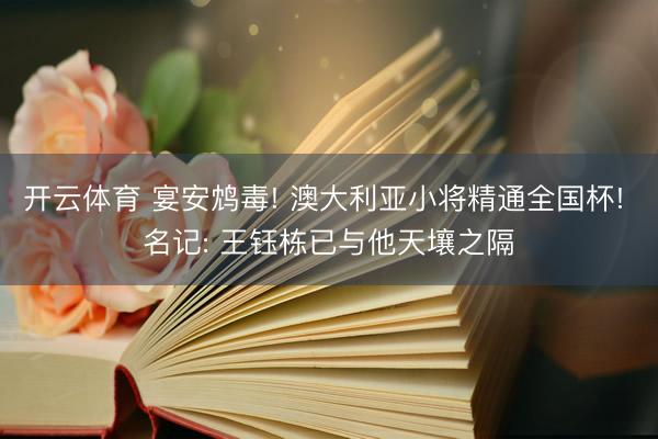 开云体育 宴安鸩毒! 澳大利亚小将精通全国杯! 名记: 王钰栋已与他天壤之隔