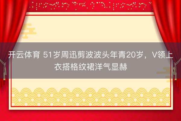 开云体育 51岁周迅剪波波头年青20岁，V领上衣搭格纹裙洋气显赫