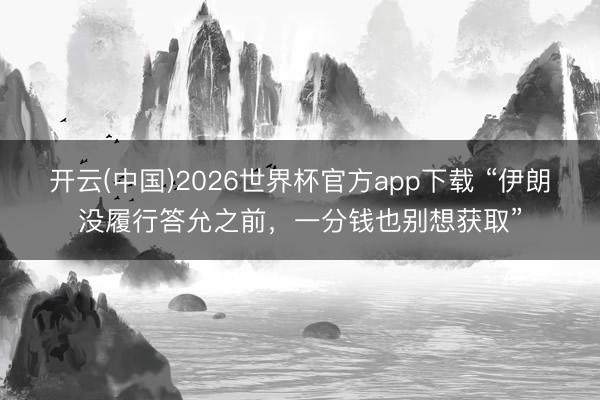 开云(中国)2026世界杯官方app下载 “伊朗没履行答允之前，一分钱也别想获取”