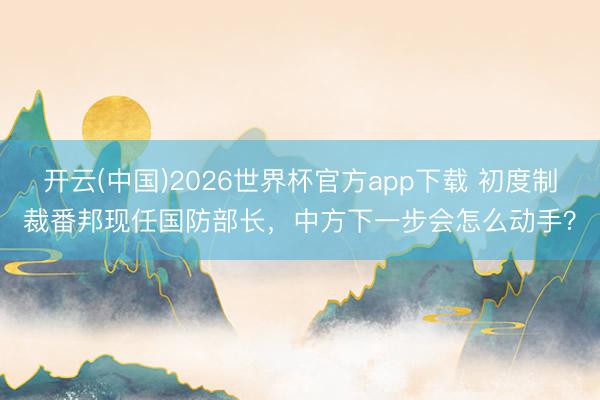 开云(中国)2026世界杯官方app下载 初度制裁番邦现任国防部长,中方下一步会怎么动手?