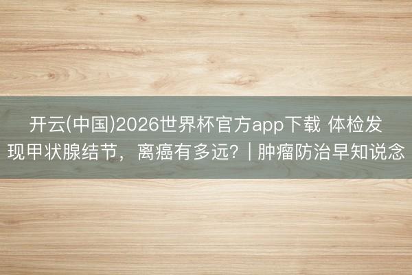 开云(中国)2026世界杯官方app下载 体检发现甲状腺结节,离癌有多远?| 肿瘤防治早知说念