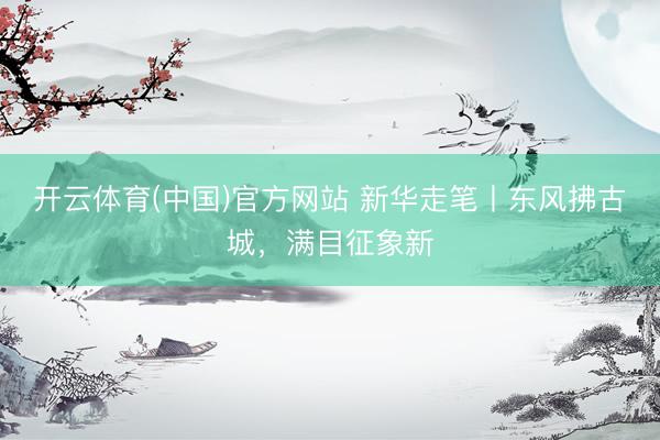 开云体育(中国)官方网站 新华走笔丨东风拂古城，满目征象新