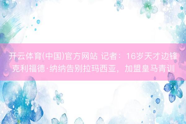 开云体育(中国)官方网站 记者：16岁天才边锋克利福德·纳纳告别拉玛西亚，加盟皇马青训