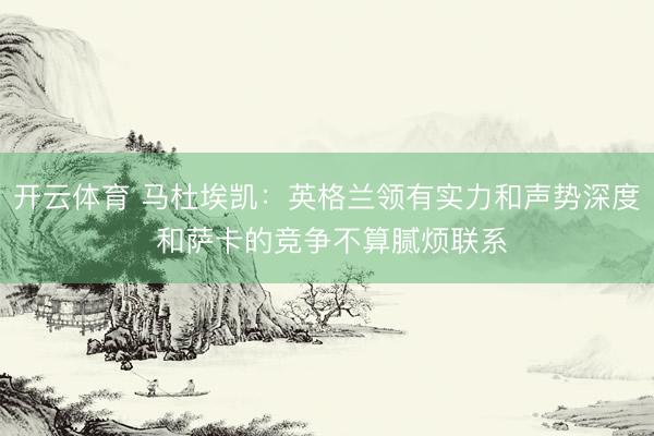 开云体育 马杜埃凯:英格兰领有实力和声势深度 和萨卡的竞争不算腻烦联系