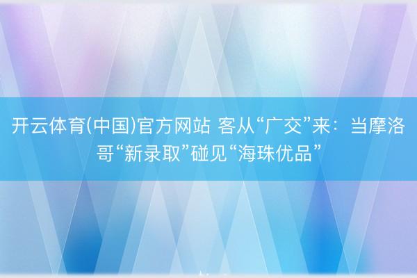 开云体育(中国)官方网站 客从“广交”来：当摩洛哥“新录取”碰见“海珠优品”