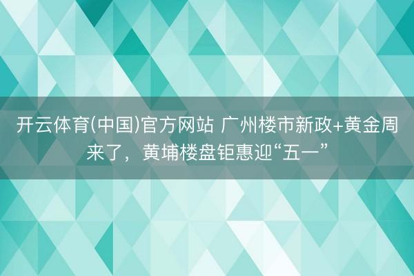 开云体育(中国)官方网站 广州楼市新政+黄金周来了，黄埔楼盘钜惠迎“五一”