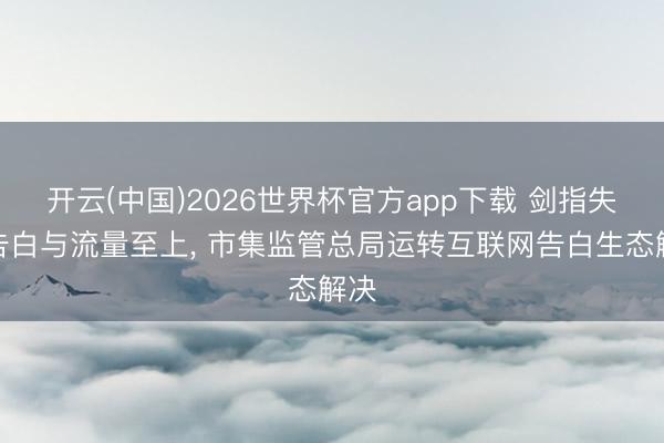 开云(中国)2026世界杯官方app下载 剑指失实告白与流量至上， 市集监管总局运转互联网告白生态解决
