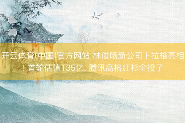 开云体育(中国)官方网站 林俊旸新公司卜拉格亮相! 首轮估值135亿， 腾讯高榕红杉全投了