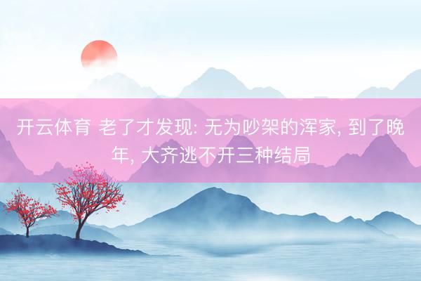 开云体育 老了才发现: 无为吵架的浑家， 到了晚年， 大齐逃不开三种结局