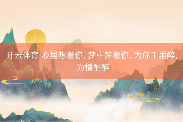 开云体育 心里想着你， 梦中梦着你， 为你千里醉， 为情酣醉