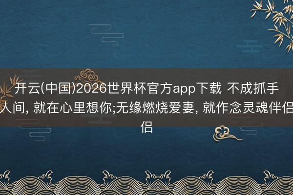 开云(中国)2026世界杯官方app下载 不成抓手人间， 就在心里想你;无缘燃烧爱妻， 就作念灵魂伴侣