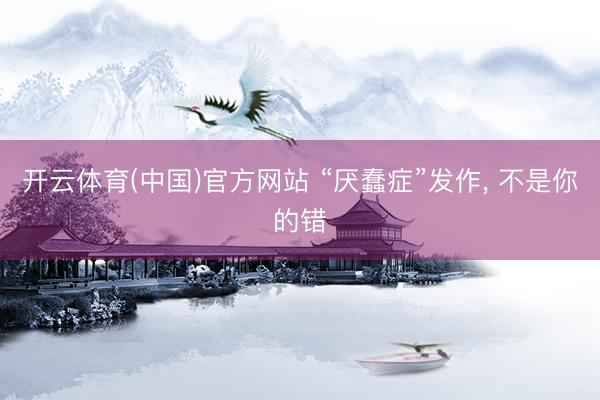 开云体育(中国)官方网站 “厌蠢症”发作， 不是你的错