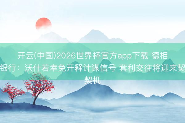 开云(中国)2026世界杯官方app下载 德相识银行：沃什若幸免开释计谋信号 套利交往将迎来契机