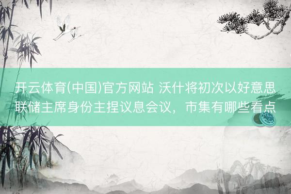 开云体育(中国)官方网站 沃什将初次以好意思联储主席身份主捏议息会议，市集有哪些看点