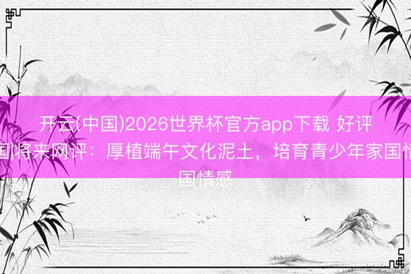 开云(中国)2026世界杯官方app下载 好评中国|将来网评:厚植端午文化泥土,培育青少年家国情感